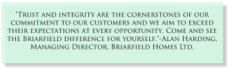 "Trust and integrity are the cornerstones of our commitment to our customers and we aim to exceed their expectations at every opportunity. Come and see the Briarfield difference for yourself."-Alan Harding, Managing Director, Briarfield Homes Ltd.